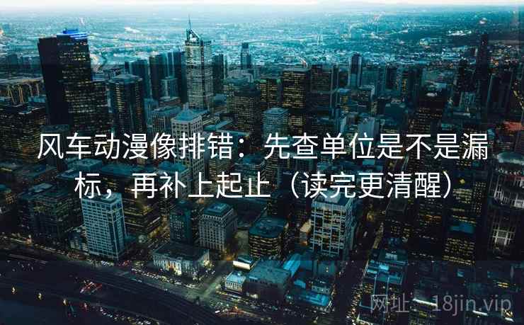 风车动漫像排错：先查单位是不是漏标，再补上起止（读完更清醒）