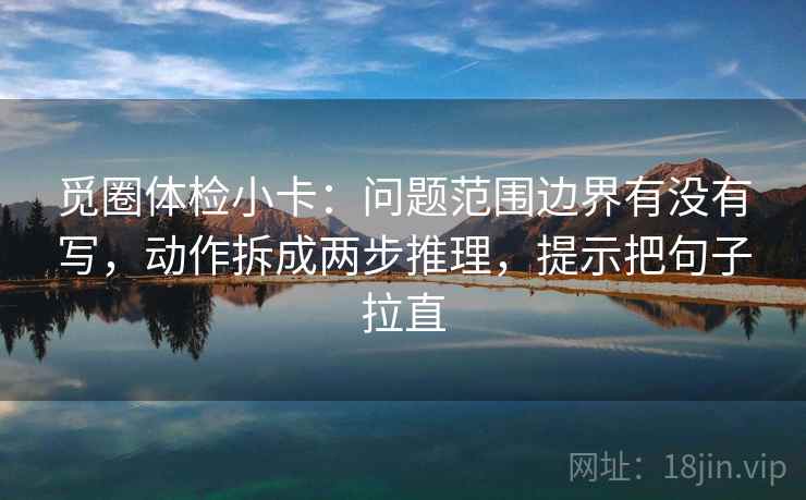 觅圈体检小卡：问题范围边界有没有写，动作拆成两步推理，提示把句子拉直