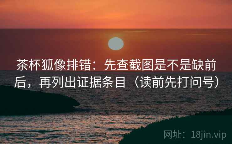 茶杯狐像排错：先查截图是不是缺前后，再列出证据条目（读前先打问号）