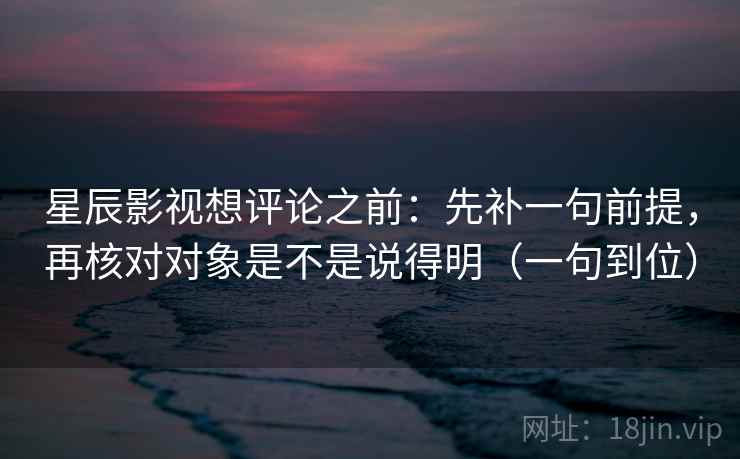 星辰影视想评论之前：先补一句前提，再核对对象是不是说得明（一句到位）