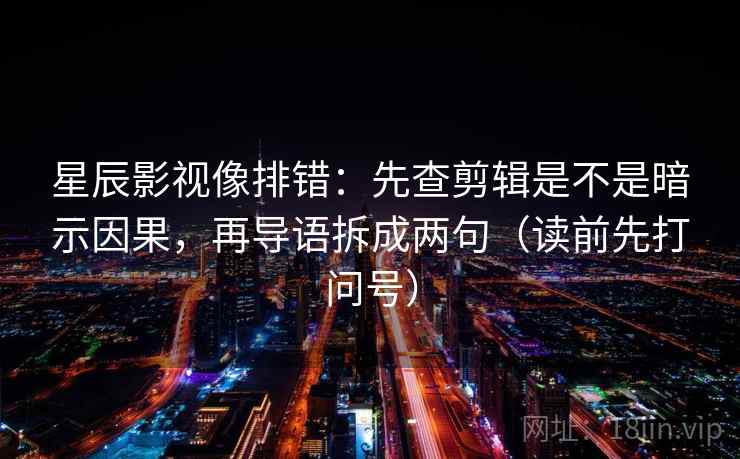 星辰影视像排错：先查剪辑是不是暗示因果，再导语拆成两句（读前先打问号）
