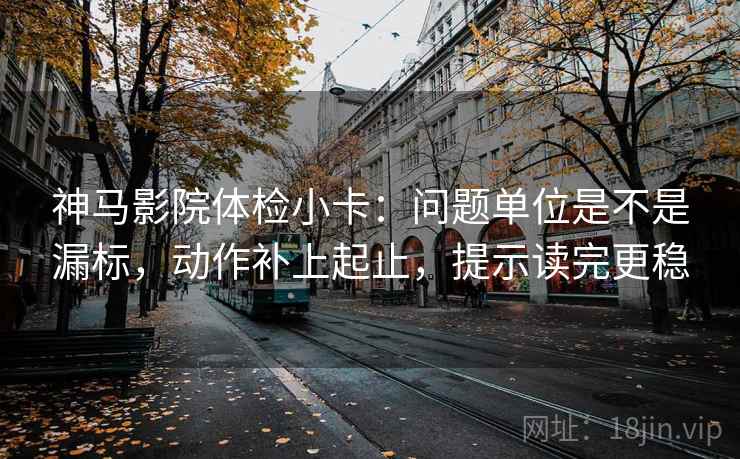 神马影院体检小卡：问题单位是不是漏标，动作补上起止，提示读完更稳