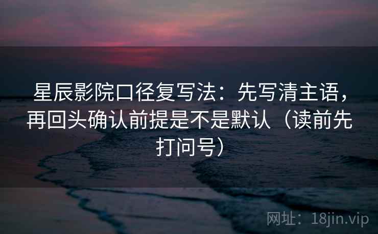 星辰影院口径复写法：先写清主语，再回头确认前提是不是默认（读前先打问号）