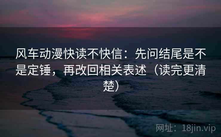 风车动漫快读不快信：先问结尾是不是定锤，再改回相关表述（读完更清楚）