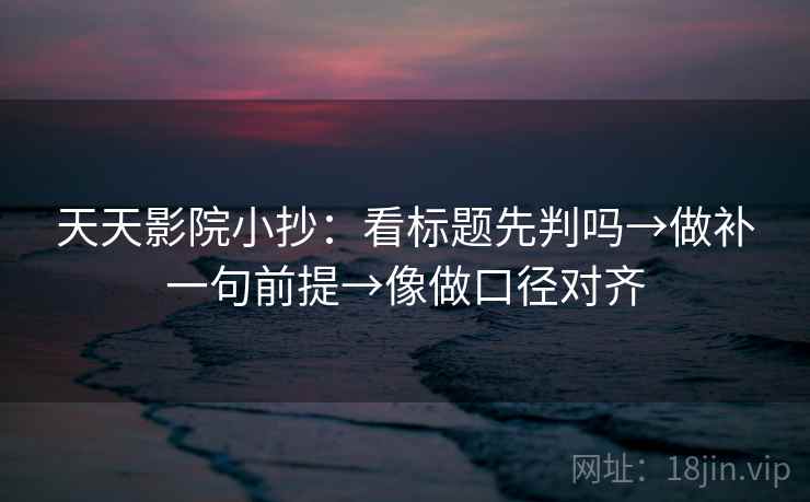 天天影院小抄：看标题先判吗→做补一句前提→像做口径对齐
