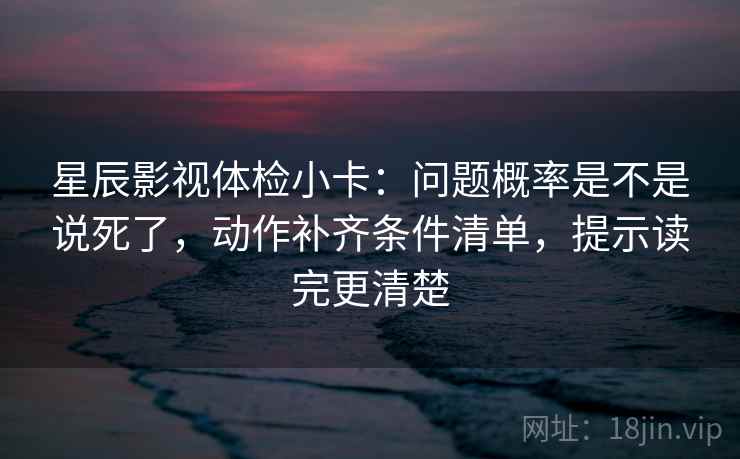星辰影视体检小卡：问题概率是不是说死了，动作补齐条件清单，提示读完更清楚