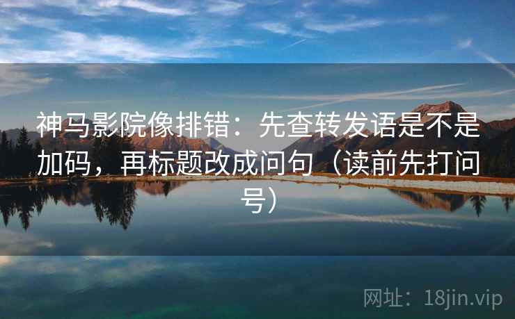 神马影院像排错：先查转发语是不是加码，再标题改成问句（读前先打问号）