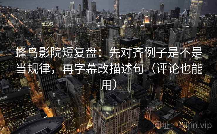 蜂鸟影院短复盘：先对齐例子是不是当规律，再字幕改描述句（评论也能用）