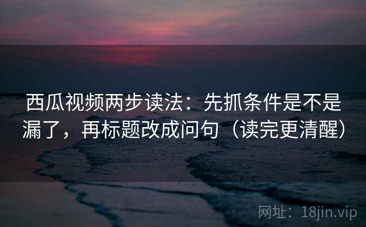 西瓜视频两步读法：先抓条件是不是漏了，再标题改成问句（读完更清醒）