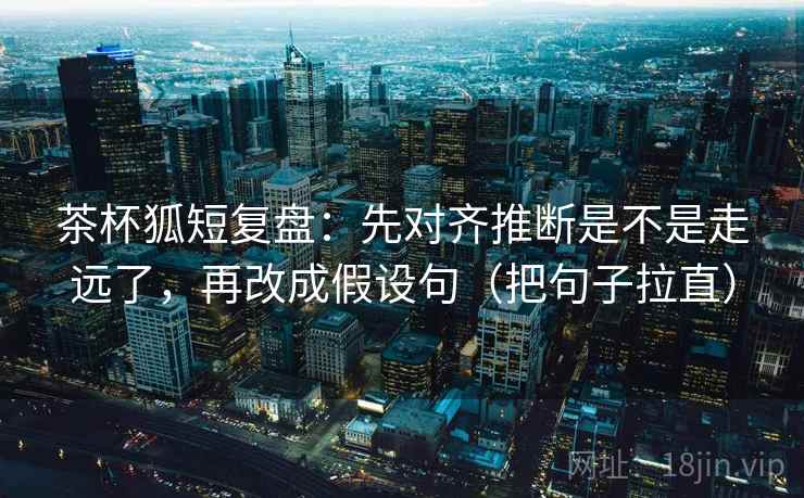 茶杯狐短复盘：先对齐推断是不是走远了，再改成假设句（把句子拉直）