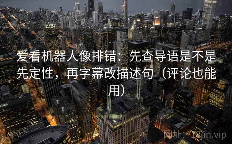 爱看机器人像排错:先查导语是不是先定性,再字幕改描述句(评论也能用) 爱看机器人像排错:先查导语是不是先定性,再字幕改描述句(评论也能用)