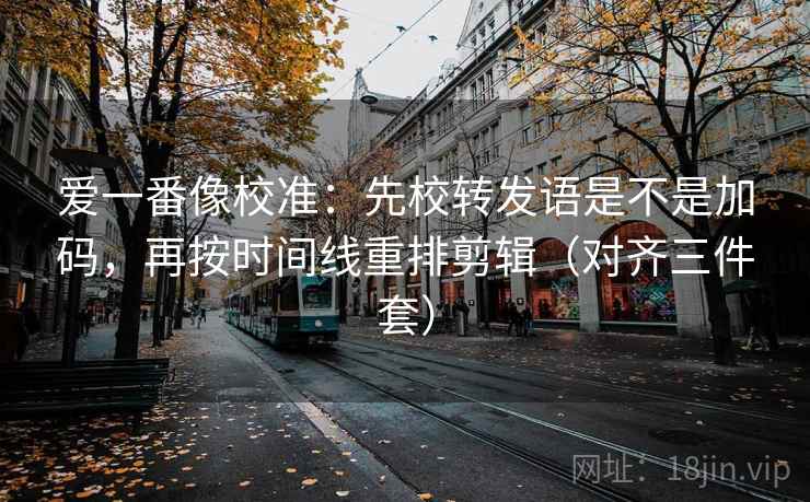 爱一番像校准:先校转发语是不是加码,再按时间线重排剪辑(对齐三件套) 爱一番像校准:先校转发语是不是加码,再按时间线重排剪辑(对齐三件套)