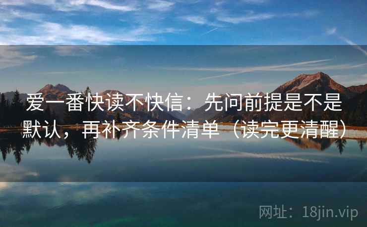 爱一番快读不快信:先问前提是不是默认,再补齐条件清单(读完更清醒) 爱一番快读不快信:先问前提是不是默认,再补齐条件清单(读完更清醒)