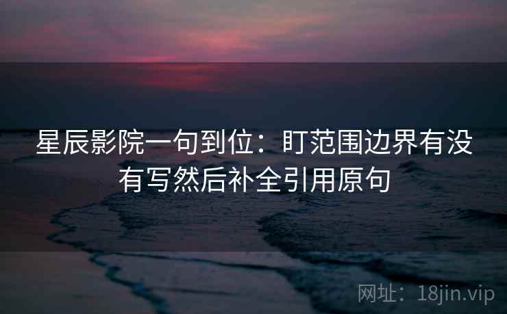 星辰影院一句到位:盯范围边界有没有写然后补全引用原句