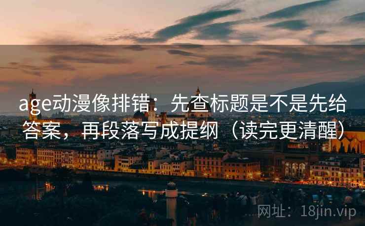 age动漫像排错:先查标题是不是先给答案,再段落写成提纲(读完更清醒)