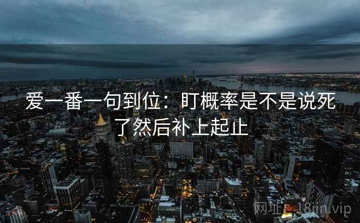 爱一番一句到位:盯概率是不是说死了然后补上起止 爱一番一句到位:盯概率是不是说死了然后补上起止