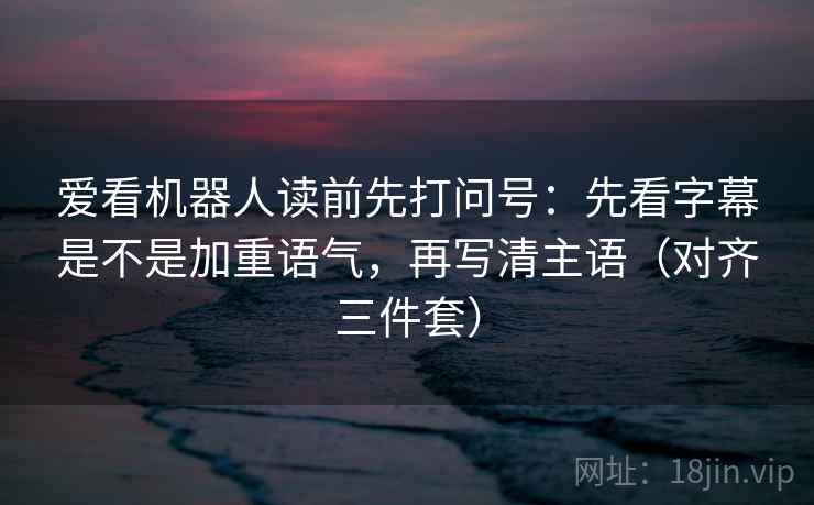 爱看机器人读前先打问号:先看字幕是不是加重语气,再写清主语(对齐三件套)