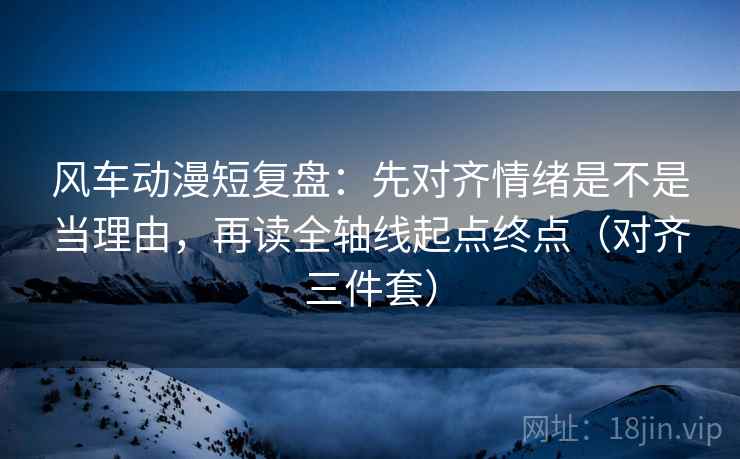 风车动漫短复盘:先对齐情绪是不是当理由,再读全轴线起点终点(对齐三件套) 风车动漫短复盘:先对齐情绪是不是当理由,再读全轴线起点终点(对齐三件套)