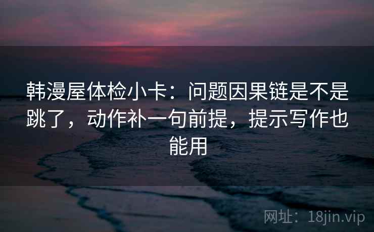 韩漫屋体检小卡:问题因果链是不是跳了,动作补一句前提,提示写作也能用 韩漫屋体检小卡:问题因果链是不是跳了,动作补一句前提,提示写作也能用
