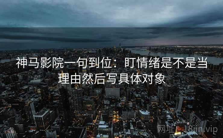 神马影院一句到位:盯情绪是不是当理由然后写具体对象 神马影院一句到位:盯情绪是不是当理由然后写具体对象