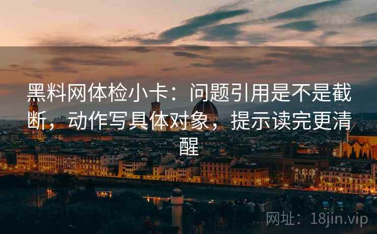 黑料网体检小卡:问题引用是不是截断,动作写具体对象,提示读完更清醒 黑料网体检小卡:问题引用是不是截断,动作写具体对象,提示读完更清醒