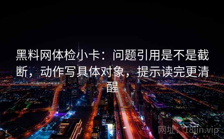 黑料网体检小卡:问题引用是不是截断,动作写具体对象,提示读完更清醒