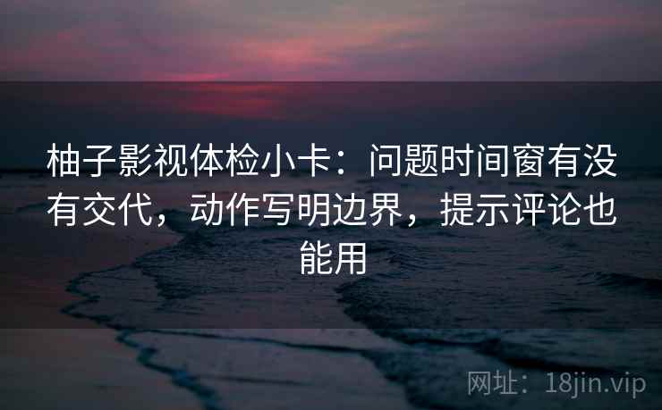 柚子影视体检小卡：问题时间窗有没有交代，动作写明边界，提示评论也能用