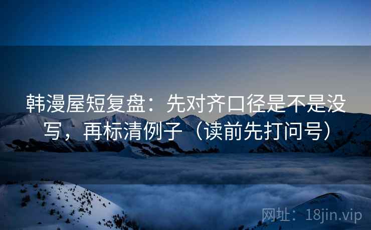 韩漫屋短复盘：先对齐口径是不是没写，再标清例子（读前先打问号）