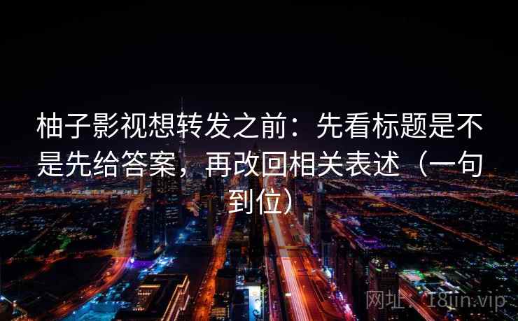 柚子影视想转发之前:先看标题是不是先给答案,再改回相关表述(一句到位) 柚子影视想转发之前:先看标题是不是先给答案,再改回相关表述(一句到位)