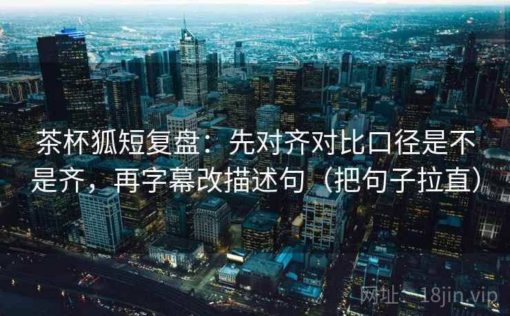 茶杯狐短复盘:先对齐对比口径是不是齐,再字幕改描述句(把句子拉直)