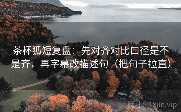 茶杯狐短复盘:先对齐对比口径是不是齐,再字幕改描述句(把句子拉直) 茶杯狐短复盘:先对齐对比口径是不是齐,再字幕改描述句(把句子拉直)