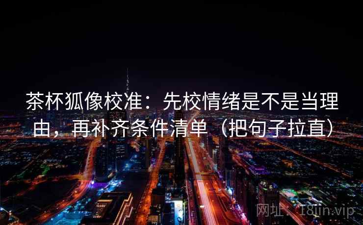 茶杯狐像校准:先校情绪是不是当理由,再补齐条件清单(把句子拉直) 茶杯狐像校准:先校情绪是不是当理由,再补齐条件清单(把句子拉直)