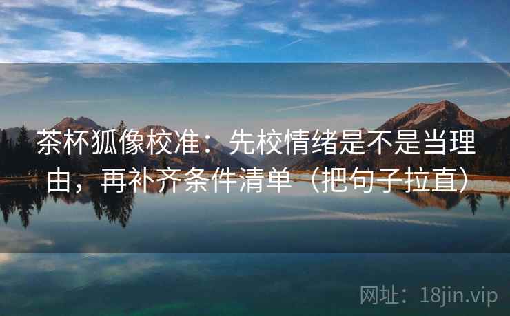 茶杯狐像校准:先校情绪是不是当理由,再补齐条件清单(把句子拉直)