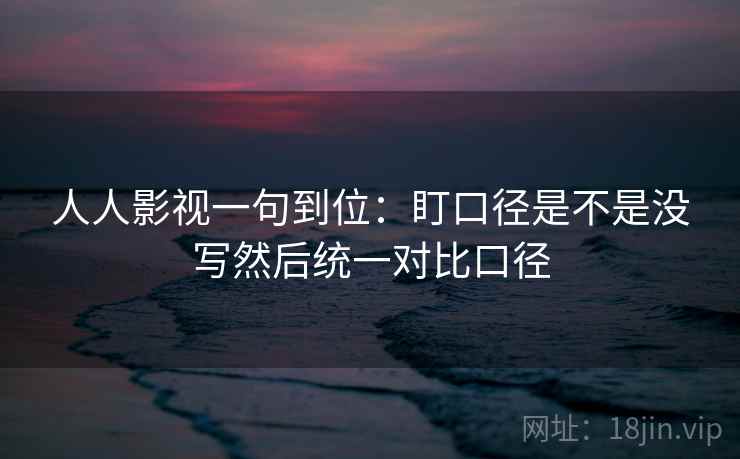 人人影视一句到位:盯口径是不是没写然后统一对比口径 人人影视一句到位:盯口径是不是没写然后统一对比口径