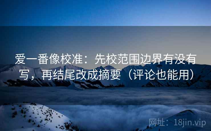 爱一番像校准:先校范围边界有没有写,再结尾改成摘要(评论也能用)