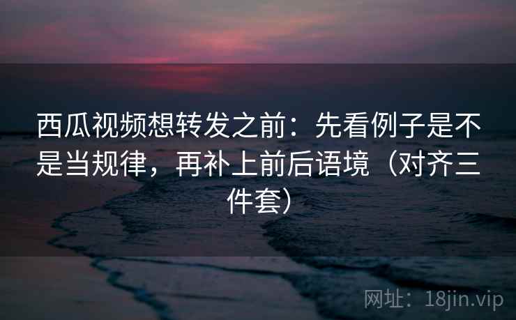 西瓜视频想转发之前：先看例子是不是当规律，再补上前后语境（对齐三件套）