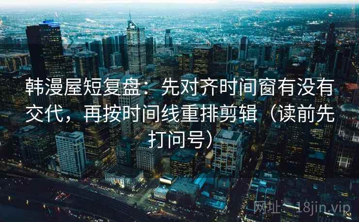 韩漫屋短复盘：先对齐时间窗有没有交代，再按时间线重排剪辑（读前先打问号）