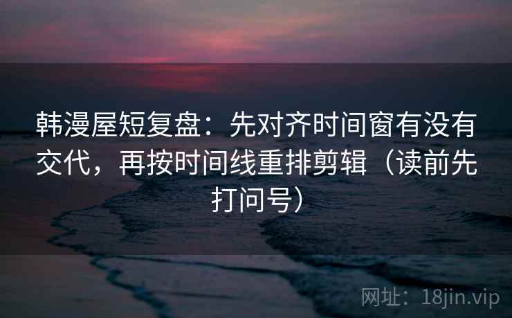 韩漫屋短复盘：先对齐时间窗有没有交代，再按时间线重排剪辑（读前先打问号）