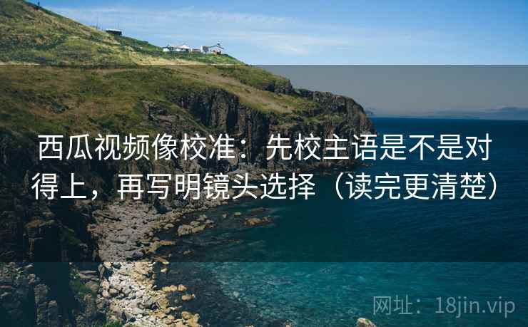 西瓜视频像校准：先校主语是不是对得上，再写明镜头选择（读完更清楚）