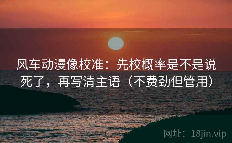 风车动漫像校准：先校概率是不是说死了，再写清主语（不费劲但管用）