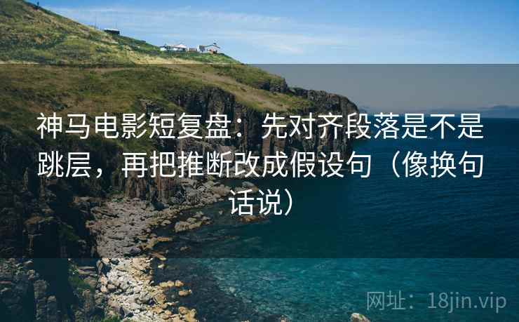 神马电影短复盘：先对齐段落是不是跳层，再把推断改成假设句（像换句话说）