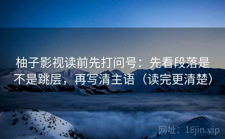 柚子影视读前先打问号：先看段落是不是跳层，再写清主语（读完更清楚）