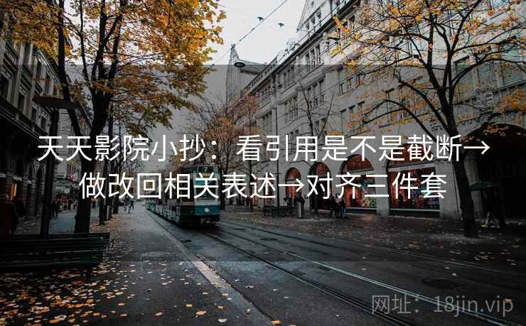 天天影院小抄:看引用是不是截断→做改回相关表述→对齐三件套
