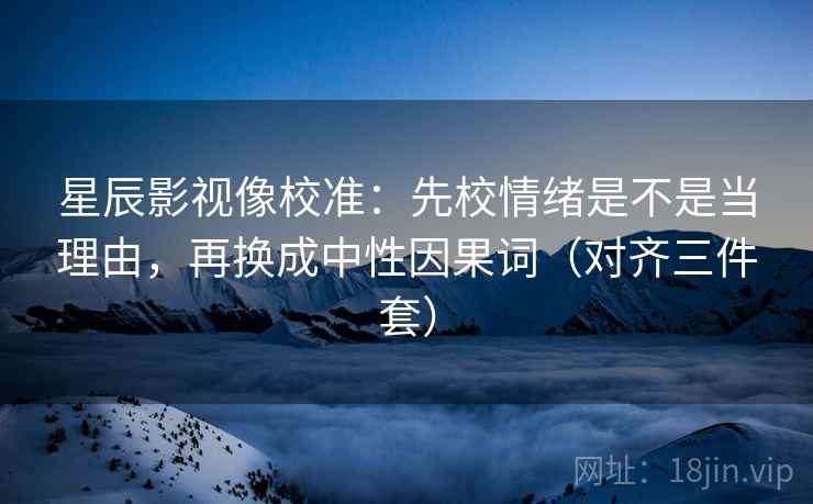 星辰影视像校准：先校情绪是不是当理由，再换成中性因果词（对齐三件套）