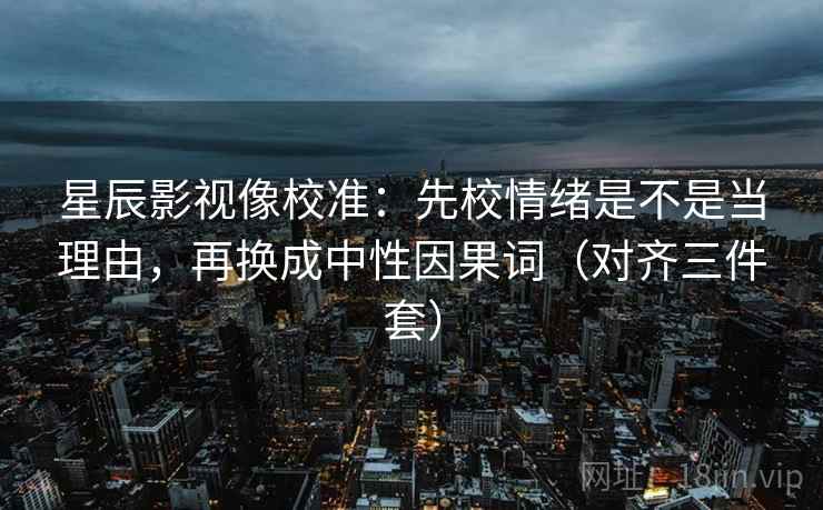 星辰影视像校准:先校情绪是不是当理由,再换成中性因果词(对齐三件套) 星辰影视像校准:先校情绪是不是当理由,再换成中性因果词(对齐三件套)
