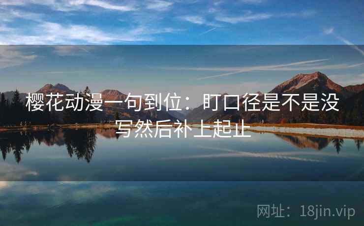 樱花动漫一句到位:盯口径是不是没写然后补上起止 樱花动漫一句到位:盯口径是不是没写然后补上起止