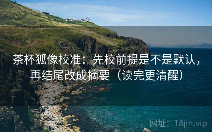 茶杯狐像校准：先校前提是不是默认，再结尾改成摘要（读完更清醒）
