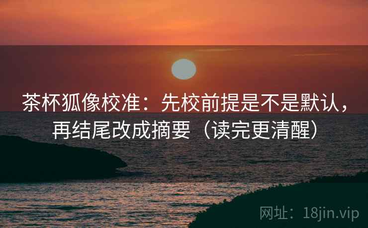 茶杯狐像校准:先校前提是不是默认,再结尾改成摘要(读完更清醒) 茶杯狐像校准:先校前提是不是默认,再结尾改成摘要(读完更清醒)