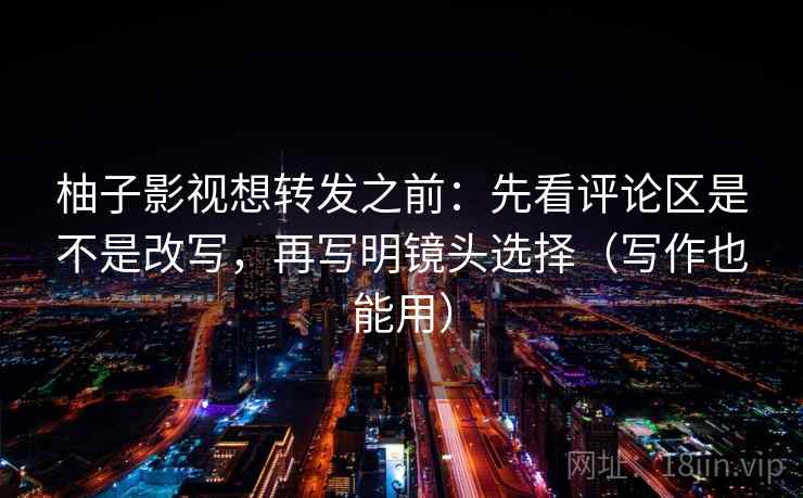 柚子影视想转发之前：先看评论区是不是改写，再写明镜头选择（写作也能用）