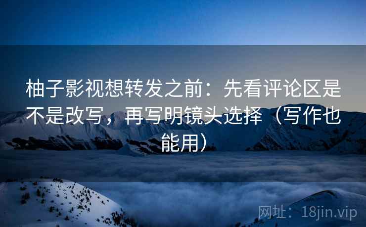 柚子影视想转发之前:先看评论区是不是改写,再写明镜头选择(写作也能用) 柚子影视想转发之前:先看评论区是不是改写,再写明镜头选择(写作也能用)